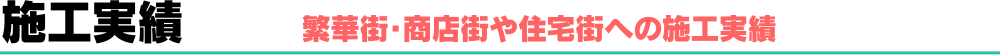 施工実績　繁華街・商店街や住宅街への施工実績